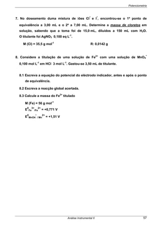 Potenciometria
Análise Instrumental II 57
7. No doseamento duma mistura de iões Cl
-
e l
-
, encontrou-se o 1º ponto de
equivalência a 3,00 mL e o 2º a 7,00 mL. Determine a massa de cloretos em
solução, sabendo que a toma foi de 15,0 mL, diluídos a 150 mL com H2O.
O titulante foi AgNO3 0,100 eq L-1
.
M (Cl) = 35,5 g mol-1
R: 0,0142 g
8. Considere a titulação de uma solução de Fe2+
com uma solução de MnO4
-
0,100 mol L-1
em HCl 3 mol L-1
. Gastou-se 3,50 mL de titulante.
8.1 Escreva a equação do potencial do eléctrodo indicador, antes e após o ponto
de equivalência.
8.2 Escreva a reacção global acertada.
8.3 Calcule a massa do Fe2+
titulado
M (Fe) = 56 g mol-1
E
0
Fe
3+
/Fe
2+
= +0,771 V
E
0
MnO4
-
/ Mn
2+
= +1,51 V
 