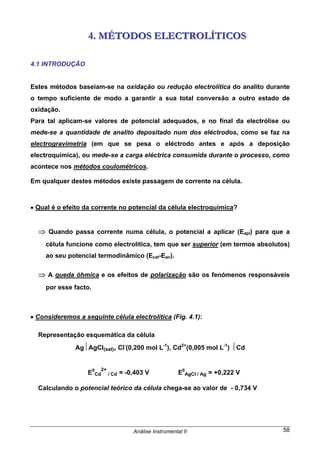 Análise Instrumental II 58
444... MMMÉÉÉTTTOOODDDOOOSSS EEELLLEEECCCTTTRRROOOLLLÍÍÍTTTIIICCCOOOSSS
4.1 INTRODUÇÃO
Estes métodos baseiam-se na oxidação ou redução electrolítica do analito durante
o tempo suficiente de modo a garantir a sua total conversão a outro estado de
oxidação.
Para tal aplicam-se valores de potencial adequados, e no final da electrólise ou
mede-se a quantidade de analito depositado num dos eléctrodos, como se faz na
electrogravimetria (em que se pesa o eléctrodo antes e após a deposição
electroquímica), ou mede-se a carga eléctrica consumida durante o processo, como
acontece nos métodos coulométricos.
Em qualquer destes métodos existe passagem de corrente na célula.
• Qual é o efeito da corrente no potencial da célula electroquímica?
⇒ Quando passa corrente numa célula, o potencial a aplicar (Eapl) para que a
célula funcione como electrolítica, tem que ser superior (em termos absolutos)
ao seu potencial termodinâmico (Ecat-Ean).
⇒ A queda óhmica e os efeitos de polarização são os fenómenos responsáveis
por esse facto.
• Consideremos a seguinte célula electrolítica (Fig. 4.1):
Representação esquemática da célula
Ag⏐AgCl(sat), Cl-
(0,200 mol L-1
), Cd2+
(0,005 mol L-1
) ⏐Cd
E0
Cd
2+
/ Cd = -0,403 V E0
AgCl / Ag = +0,222 V
Calculando o potencial teórico da célula chega-se ao valor de - 0,734 V
 