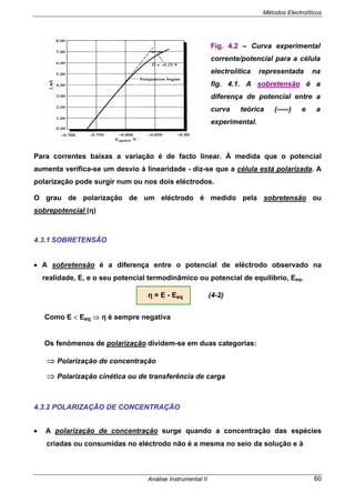 Métodos Electrolíticos
Análise Instrumental II 60
Para correntes baixas a variação é de facto linear. À medida que o potencial
aumenta verifica-se um desvio à linearidade - diz-se que a célula está polarizada. A
polarização pode surgir num ou nos dois eléctrodos.
O grau de polarização de um eléctrodo é medido pela sobretensão ou
sobrepotencial (η)
4.3.1 SOBRETENSÃO
• A sobretensão é a diferença entre o potencial de eléctrodo observado na
realidade, E, e o seu potencial termodinâmico ou potencial de equilíbrio, Eeq.
η = E - Eeq (4-2)
Como E < Eeq ⇒ η é sempre negativa
Os fenómenos de polarização dividem-se em duas categorias:
⇒ Polarização de concentração
⇒ Polarização cinética ou de transferência de carga
4.3.2 POLARIZAÇÃO DE CONCENTRAÇÃO
• A polarização de concentração surge quando a concentração das espécies
criadas ou consumidas no eléctrodo não é a mesma no seio da solução e à
Fig. 4.2 – Curva experimental
corrente/potencial para a célula
electrolítica representada na
fig. 4.1. A sobretensão é a
diferença de potencial entre a
curva teórica (-----) e a
experimental.
 