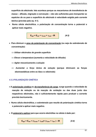 Métodos Electrolíticos
Análise Instrumental II 61
superfície do eléctrodo. Isto acontece porque os mecanismos de transferência de
massa – difusão, migração e convecção – não são suficientes para transportar as
espécies do ou para a superfície do eléctrodo à velocidade exigida pela corrente
teórica (prevista pela eq. 4-1).
• Numa célula electrolítica, a polarização de concentração torna o potencial a
aplicar mais negativo.
Eapl = Ecel + ηccat + ηcan - IR (4-3)
• Para diminuir o grau da polarização de concentração (ou seja da sobretensão de
concentração):
⇒ Utilizar eléctrodos de grande superfície
⇒ Elevar a temperatura (aumenta a velocidade de difusão)
⇒ Agitar mecanicamente a solução
⇒ Aumentar a força iónica da solução (porque diminuem as forças
electroestáticas entre os iões e o eléctrodo)
4.3.3 POLARIZAÇÃO CINÉTICA
• A polarização cinética ou de transferência de carga, surge quando a velocidade da
reacção de redução ou da reacção de oxidação ou das duas junto dos
respectivos eléctrodos, não é suficientemente rápida para produzir a corrente
prevista teoricamente.
• Numa célula electrolítica, a sobretensão que resulta da polarização cinética torna
o potencial a aplicar mais negativo.
• O potencial a aplicar para que ocorra electrólise na célula é dado por:
Eapl = Ecel + (ηccat + ηcat)+ (ηcan + ηan ) - IR (4-4)
 