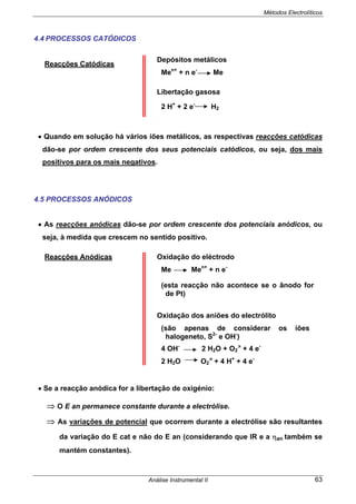 Métodos Electrolíticos
Análise Instrumental II 63
4.4 PROCESSOS CATÓDICOS
Reacções Catódicas
Depósitos metálicos
Men+
+ n e-
Me
Libertação gasosa
2 H+
+ 2 e-
H2
• Quando em solução há vários iões metálicos, as respectivas reacções catódicas
dão-se por ordem crescente dos seus potenciais catódicos, ou seja, dos mais
positivos para os mais negativos.
4.5 PROCESSOS ANÓDICOS
• As reacções anódicas dão-se por ordem crescente dos potenciais anódicos, ou
seja, à medida que crescem no sentido positivo.
Reacções Anódicas Oxidação do eléctrodo
Me Men+
+ n e-
(esta reacção não acontece se o ânodo for
de Pt)
Oxidação dos aniões do electrólito
(são apenas de considerar os iões
halogeneto, S2-
e OH-
)
4 OH-
2 H2O + O2 + 4 e-
2 H2O O2 + 4 H+
+ 4 e-
• Se a reacção anódica for a libertação de oxigénio:
⇒ O E an permanece constante durante a electrólise.
⇒ As variações de potencial que ocorrem durante a electrólise são resultantes
da variação do E cat e não do E an (considerando que IR e a ηan também se
mantém constantes).
 