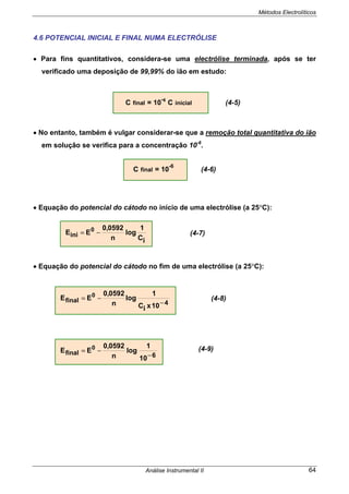 Métodos Electrolíticos
Análise Instrumental II 64
4.6 POTENCIAL INICIAL E FINAL NUMA ELECTRÓLISE
• Para fins quantitativos, considera-se uma electrólise terminada, após se ter
verificado uma deposição de 99,99% do ião em estudo:
C final = 10
-4
C inicial (4-5)
• No entanto, também é vulgar considerar-se que a remoção total quantitativa do ião
em solução se verifica para a concentração 10-6
.
C final = 10
-6
(4-6)
• Equação do potencial do cátodo no início de uma electrólise (a 25°C):
• Equação do potencial do cátodo no fim de uma electrólise (a 25°C):
iC
1
log
n
0592,0
EE 0
ini −=
4final
10xiC
1
log
n
0592,0
EE 0
−
−=
6final
10
1
log
n
0592,0
EE 0
−
−=
(4-7)
(4-8)
(4-9)
 