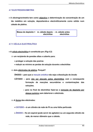 Métodos Electrolíticos
Análise Instrumental II 65
4.7 ELECTROGRAVIMETRIA
• A electrogravimetria tem como objectivo a determinação da concentração de um
ião metálico em solução, depositando-o electroliticamente como sólido num
cátodo de platina.
Massa do depósito = m. cátodo depois - m. cátodo antes
electrólise electrólise
4.7.1 CÉLULA ELECTROLÍTICA
• A célula electrolítica é constituída por (Fig.4.3):
⇒ um recipiente de paredes altas e coberto para:
• proteger a solução das poeiras
• reduzir ao mínimo as perdas de solução durante a electrólise
⇒ dois eléctrodos de platina. Porquê?
ÂNODO – para que a reacção anódica não seja a dissolução do ânodo
CÂTODO – para não ser atacado pelos electrólitos com a consequente
formação de reacções secundárias e contaminações das
soluções.
– para no final da electrólise fazer-se a remoção do depósito por
ataque químico sem deteriorar o eléctrodo.
⇒ A forma dos eléctrodos:
• CÁTODO – é um cilindro de rede de Pt ou uma folha perfurada
• ÂNODO – fio em espiral (pode servir de agitador) ou um segundo cilindro de
rede, de menor diâmetro que o cátodo.
 