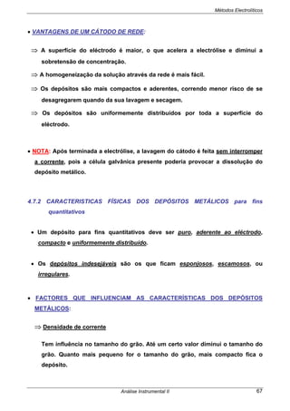 Métodos Electrolíticos
Análise Instrumental II 67
• VANTAGENS DE UM CÁTODO DE REDE:
⇒ A superfície do eléctrodo é maior, o que acelera a electrólise e diminui a
sobretensão de concentração.
⇒ A homogeneização da solução através da rede é mais fácil.
⇒ Os depósitos são mais compactos e aderentes, correndo menor risco de se
desagregarem quando da sua lavagem e secagem.
⇒ Os depósitos são uniformemente distribuídos por toda a superfície do
eléctrodo.
• NOTA: Após terminada a electrólise, a lavagem do cátodo é feita sem interromper
a corrente, pois a célula galvânica presente poderia provocar a dissolução do
depósito metálico.
4.7.2 CARACTERISTICAS FÍSICAS DOS DEPÓSITOS METÁLICOS para fins
quantitativos
• Um depósito para fins quantitativos deve ser puro, aderente ao eléctrodo,
compacto e uniformemente distribuído.
• Os depósitos indesejáveis são os que ficam esponjosos, escamosos, ou
irregulares.
• FACTORES QUE INFLUENCIAM AS CARACTERÍSTICAS DOS DEPÓSITOS
METÁLICOS:
⇒ Densidade de corrente
Tem influência no tamanho do grão. Até um certo valor diminui o tamanho do
grão. Quanto mais pequeno for o tamanho do grão, mais compacto fica o
depósito.
 