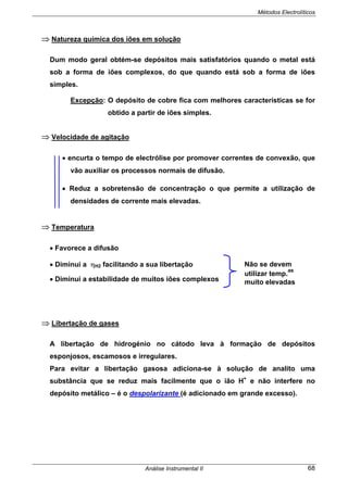 Métodos Electrolíticos
Análise Instrumental II 68
⇒ Natureza química dos iões em solução
Dum modo geral obtém-se depósitos mais satisfatórios quando o metal está
sob a forma de iões complexos, do que quando está sob a forma de iões
simples.
Excepção: O depósito de cobre fica com melhores características se for
obtido a partir de iões simples.
⇒ Velocidade de agitação
• encurta o tempo de electrólise por promover correntes de convexão, que
vão auxiliar os processos normais de difusão.
• Reduz a sobretensão de concentração o que permite a utilização de
densidades de corrente mais elevadas.
⇒ Temperatura
• Favorece a difusão
• Diminui a ηH2 facilitando a sua libertação
• Diminui a estabilidade de muitos iões complexos
⇒ Libertação de gases
A libertação de hidrogénio no cátodo leva à formação de depósitos
esponjosos, escamosos e irregulares.
Para evitar a libertação gasosa adiciona-se à solução de analito uma
substância que se reduz mais facilmente que o ião H+
e não interfere no
depósito metálico – é o despolarizante (é adicionado em grande excesso).
Não se devem
utilizar temp.
as
muito elevadas
 