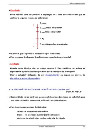 Métodos Electrolíticos
Análise Instrumental II 70
• Conclusão
Neste método para ser possível a separação de 2 iões em solução tem que se
verificar a seguinte relação de potenciais:
E cátodo
E inicial metal a depositar
E final metal a depositar
E H2
E inicial ião que fica em solução
• Quando é que se pode dar a electrólise por terminada?
• Este processo é adequado à realização de uma electrogravimetria?
• Limitação
Através desta técnica não se podem separar 2 iões metálicos se ambos se
depositarem a potenciais mais positivos que a libertação de hidrogénio.
Qual a solução? Utilização de um despolarizante, ou separá-los através de
electrólise a potencial controlado.
4.7.4 ELECTRÓLISE A POTENCIAL DE ELÉCTRODO CONTROLADO
(Fig.4.4 e Fig.4.5)
• Neste método vai-se controlar o potencial do cátodo (eléctrodo de trabalho), para
um valor conhecido e constante, utilizando um potenciostato.
• Para isso vão ser precisos 3 eléctrodos:
cátodo – é o eléctrodo de trabalho
ânodo – é o eléctrodo auxiliar (contra eléctrodo)
eléctrodo de referência – mede o potencial do cátodo
+
-
 