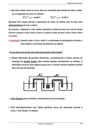 Métodos Electrolíticos
Análise Instrumental II 73
⇒ Qual dos metais, zinco ou ferro, deve ser escolhido para ânodo de modo a obter-
se um depósito de cobre no cátodo?
E
0
Fe
2+
/ Fe = - 0,440 V E
0
Zn
2+
/ Zn = - 0,763 V
Qualquer dos metais permite a deposição do cobre no cátodo (são os dois mais
electropositivos do que o cobre).
No entanto, o depósito é mais rápido utilizando o ânodo de zinco em vez do ânodo
de ferro, porque a d.d.p. entre o zinco e o cobre é maior do que a d.d.p. entre o ferro
e o cobre.
• Conclusão: Quanto maior a d.d.p. maior é a velocidade de dissolução do ânodo e
mais rápida é a formação do depósito no cátodo.
• O que fazer para tornar esta electrogravimetria mais rápida?
⇒ Utilizar eléctrodos de grandes dimensões, nomeadamente o ânodo, através do
emprego de ânodos duplos (dois ânodos ligados directamente ao cátodo). A
electrólise torna-se mais rápida porque para a mesma reacção catódica existem
dois veículos de electrões.
⇒ Boa agitação para minimizar a sobretensão de concentração.
• Uma electrogravimetria com célula galvânica dá-se por terminada quando a
d.d.p. = 0 (E cátodo = E ânodo)
 