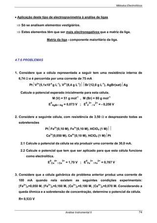 Métodos Electrolíticos
Análise Instrumental II 74
• Aplicação deste tipo de electrogravimetria à análise de ligas
⇒ Só se analisam elementos vestigiários.
⇒ Estes elementos têm que ser mais electronegativos que a matriz da liga.
Matriz da liga - componente maioritário da liga.
4.7.6 PROBLEMAS
1. Considere que a célula representada a seguir tem uma resistência interna de
6,74 Ω e é percorrida por uma corrente de 75 mA
Pt⏐V3+
(5,1x10-4
g L-1
), V2+
(8,4 g L-1
)⏐⏐Br
-
(12,0 g L-1
), AgBr(sat)⏐Ag
Calcule o potencial esperado inicialmente para esta célula.
M (V) = 51 g mol-1
, M (Br) = 80 g mol-1
E
0
AgBr / Ag = 0,073 V ; E
0
V
3+
/ V
2+
= - 0,256 V
2. Considere a seguinte célula, com resistência de 3,50 Ω e desprezando todas as
sobretensões
Pt⏐Fe2+
(0,10 M), Fe3+
(0,10 M), HClO4 (1 M)⏐⏐
Ce3+
(0,050 M), Ce4+
(0,10 M), HClO4 (1 M)⏐Pt
2.1 Calcule o potencial da célula se ela produzir uma corrente de 30,0 mA.
2.2 Calcule o potencial que tem que ser aplicado para que esta célula funcione
como electrolítica.
E
0
Ce
4+
/ Ce
3+
= 1,70 V ; E
0
Fe
3+
/ Fe
2+
= 0,767 V
3. Considere que a célula galvânica do problema anterior produz uma corrente de
100 mA quando nela existem as seguintes condições experimentais:
[Fe2+
]s=0,050 M, [Fe3+
]s=0,160 M, [Ce3+
]s=0,180 M, [Ce4+
]s=0,070 M. Considerando a
queda óhmica e a sobretensão de concentração, determine o potencial da célula.
R= 0,533 V
 