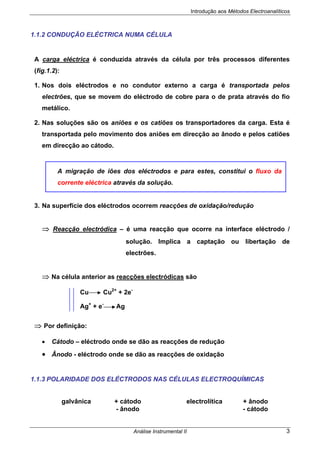 Introdução aos Métodos Electroanalíticos
Análise Instrumental II 3
1.1.2 CONDUÇÃO ELÉCTRICA NUMA CÉLULA
A carga eléctrica é conduzida através da célula por três processos diferentes
(fig.1.2):
1. Nos dois eléctrodos e no condutor externo a carga é transportada pelos
electrões, que se movem do eléctrodo de cobre para o de prata através do fio
metálico.
2. Nas soluções são os aniões e os catiões os transportadores da carga. Esta é
transportada pelo movimento dos aniões em direcção ao ânodo e pelos catiões
em direcção ao cátodo.
3. Na superfície dos eléctrodos ocorrem reacções de oxidação/redução
⇒ Reacção electródica – é uma reacção que ocorre na interface eléctrodo /
solução. Implica a captação ou libertação de
electrões.
⇒ Na célula anterior as reacções electródicas são
Cu Cu2+
+ 2e-
Ag+
+ e-
Ag
⇒ Por definição:
• Cátodo – eléctrodo onde se dão as reacções de redução
• Ânodo - eléctrodo onde se dão as reacções de oxidação
1.1.3 POLARIDADE DOS ELÉCTRODOS NAS CÉLULAS ELECTROQUÍMICAS
galvânica + cátodo electrolítica + ânodo
- ânodo - cátodo
A migração de iões dos eléctrodos e para estes, constitui o fluxo da
corrente eléctrica através da solução.
 