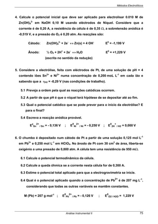 Métodos Electrolíticos
Análise Instrumental II 75
4. Calcule o potencial inicial que deve ser aplicado para electrolisar 0.010 M de
Zn(OH)4
2-
em NaOH 0,10 M usando eléctrodos de Níquel. Considere que a
corrente é de 0,20 A, a resistência da célula é de 0,35 Ω, a sobretensão anódica é
-0,519 V, e a pressão do O2 é 0,20 atm. As reacções são:
Cátodo: Zn(OH)4
2-
+ 2e-
↔ Zn(s) + 4 OH-
E0
= -1,199 V
Ânodo: ½ O2 + 2H+
+ 2e-
↔ H2O E0
= +1,229 V
(escrita no sentido da redução)
5. Considere a electrólise, feita com eléctrodos de Pt, de uma solução de pH = 4
contendo iões Sn2+
e Ni2+
numa concentração de 0,200 moL L-1
em cada ião e
sabendo que a ηH2 = -0,29 V (nas condições de trabalho).
5.1 Preveja a ordem pela qual as reacções catódicas ocorrem.
5.2 A partir de que pH é que o níquel terá hipótese de se depositar até ao fim.
5.3 Qual o potencial catódico que se pode prever para o início da electrólise? E
para o final?
5.4 Escreva a reacção anódica provável.
E0
Sn
2+
/ Sn = - 0,136 V ; E
0
Ni
2+
/ Ni = - 0,250 V ; E
0
2H
+
/ H2 = 0,000 V
6. O chumbo é depositado num cátodo de Pt a partir de uma solução 0,125 mol L-1
em Pb2+
e 0,250 mol L-1
em HClO4. No ânodo de Pt com 30 cm2
de área, liberta-se
oxigénio a uma pressão de 0,800 atm. A célula tem uma resistência de 950 mΩ.
6.1 Calcule o potencial termodinâmico da célula.
6.2 Calcule a queda óhmica se a corrente nesta célula for de 0,300 A.
6.3 Estime o potencial total aplicado para que a electrogravimetria se inicie.
6.4 Qual é o potencial aplicado quando a concentração de Pb
2+
é de 207 mg L-1
,
considerando que todas as outras variáveis se mantêm constantes.
M (Pb) = 207 g mol-1
; E
0
Pb
2+
/ Pb = - 0,126 V ; E
0
O2 / H2O = 1,229 V
 
