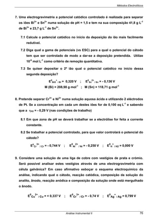 Métodos Electrolíticos
Análise Instrumental II 76
7. Uma electrogravimetria a potencial catódico controlado é realizada para separar
os iões Bi3+
e Sn2+
numa solução de pH = 1,5 e tem na sua composição 41,8 g L-1
de Bi3+
e 23,7 g L-1
de Sn2+
.
7.1 Calcule o potencial catódico no início da deposição do ião mais facilmente
redutível.
7.2 Diga qual a gama de potenciais (vs ESC) para a qual o potencial do cátodo
tem que ser controlado de modo a dar-se a deposição pretendida. Utilize
10-6
mol L-1
como critério de remoção quantitativa.
7.3 Se quiser depositar o 2º ião qual o potencial catódico no início dessa
segunda deposição?
E0
BiO
+
/ Bi = 0,320 V ; E0
Sn
2+
/ Sn = - 0,136 V
M (Bi) = 208,98 g mol-1
; M (Sn) = 118,71 g mol-1
8. Pretende separar Cr3+
e Ni2+
numa solução aquosa ácida e utilizando 2 eléctrodos
de Pt. Se a concentração em cada um destes iões for de 0,100 eq L-1
e sabendo
que a ηH2 = - 0,29 V (nas condições de trabalho)
8.1 Em que zona de pH se deverá trabalhar se a electrólise for feita a corrente
constante.
8.2 Se trabalhar a potencial controlado, para que valor controlará o potencial do
cátodo?
E0
Cr
3+
/ Cr = - 0,744 V ; E
0
Ni
2+
/ Ni = - 0,250 V ; E
0
H
+
/ H2 = 0,000 V
9. Considere uma solução de uma liga de cobre com vestígios de prata e crómio.
Será possível analisar estes vestígios através de uma electrogravimetria com
célula galvânica? Em caso afirmativo esboçar o esquema electroquímico da
análise, indicando qual o cátodo, reacção catódica, composição da solução do
analito, ânodo, reacção anódica e composição da solução onde está mergulhado
o ânodo.
E
0
Cu
2+
/ Cu = + 0,337 V ; E
0
Cr
3+
/ Cr = - 0,74 V ; E
0
Ag
+
/ Ag = 0,799 V
 