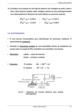 Métodos Electrolíticos
Análise Instrumental II 77
10. Considere uma solução de uma liga de estanho com vestígios de prata, cobre e
zinco. Será possível analisar estes vestígios através de uma electrogravimetria
com célula galvânica? (Resolver de modo idêntico ao exercício anterior).
E
0
Zn
2+
/ Zn = - 0,763 V ; E
0
Cu
2+
/ Cu = + 0,337 V
E
0
Sn
2+
/ Sn = - 0,136 V ; E
0
Ag
+
/ Ag = 0,799 V
4.8. ELECTROGRAFIA
• É uma técnica microanalítica para identificação de elementos metálicos. É
essencialmente qualitativa.
• Consiste na dissolução anódica de uma quantidade mínima de substância em
ensaio sobre um papel de filtro embebido num electrólito conveniente.
• Eléctrodos: cátodo → placa de alumínio
ânodo → amostra a analisar
• Reacções: R. anódica Me → Me
n+
+ ne
-
R. catódica 2H
+
+ 2e
-
→ H2
Fig.4.6 – Esquema do circuito eléctrico para análise
electrográfica.
 