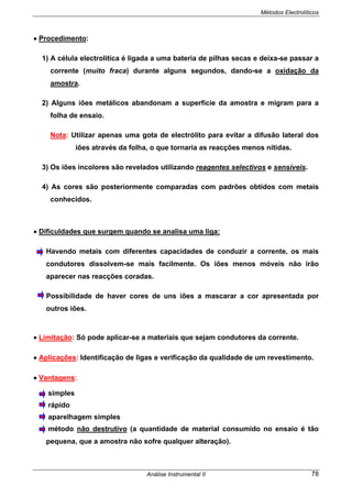 Métodos Electrolíticos
Análise Instrumental II 78
• Procedimento:
1) A célula electrolítica é ligada a uma bateria de pilhas secas e deixa-se passar a
corrente (muito fraca) durante alguns segundos, dando-se a oxidação da
amostra.
2) Alguns iões metálicos abandonam a superfície da amostra e migram para a
folha de ensaio.
Nota: Utilizar apenas uma gota de electrólito para evitar a difusão lateral dos
iões através da folha, o que tornaria as reacções menos nítidas.
3) Os iões incolores são revelados utilizando reagentes selectivos e sensíveis.
4) As cores são posteriormente comparadas com padrões obtidos com metais
conhecidos.
• Dificuldades que surgem quando se analisa uma liga:
Havendo metais com diferentes capacidades de conduzir a corrente, os mais
condutores dissolvem-se mais facilmente. Os iões menos móveis não irão
aparecer nas reacções coradas.
Possibilidade de haver cores de uns iões a mascarar a cor apresentada por
outros iões.
• Limitação: Só pode aplicar-se a materiais que sejam condutores da corrente.
• Aplicações: Identificação de ligas e verificação da qualidade de um revestimento.
• Vantagens:
simples
rápido
aparelhagem simples
método não destrutivo (a quantidade de material consumido no ensaio é tão
pequena, que a amostra não sofre qualquer alteração).
 