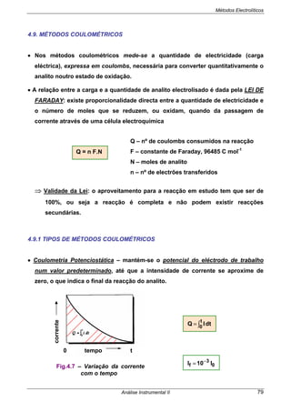 Métodos Electrolíticos
Análise Instrumental II 79
4.9. MÉTODOS COULOMÉTRICOS
• Nos métodos coulométricos mede-se a quantidade de electricidade (carga
eléctrica), expressa em coulombs, necessária para converter quantitativamente o
analito noutro estado de oxidação.
• A relação entre a carga e a quantidade de analito electrolisado é dada pela LEI DE
FARADAY: existe proporcionalidade directa entre a quantidade de electricidade e
o número de moles que se reduzem, ou oxidam, quando da passagem de
corrente através de uma célula electroquímica
⇒ Validade da Lei: o aproveitamento para a reacção em estudo tem que ser de
100%, ou seja a reacção é completa e não podem existir reacções
secundárias.
4.9.1 TIPOS DE MÉTODOS COULOMÉTRICOS
• Coulometria Potenciostática – mantém-se o potencial do eléctrodo de trabalho
num valor predeterminado, até que a intensidade de corrente se aproxime de
zero, o que indica o final da reacção do analito.
Q = n F.N
Q – nº de coulombs consumidos na reacção
F – constante de Faraday, 96485 C mol-1
N – moles de analito
n – nº de electrões transferidos
∫=
t
0
dtIQ
0
3
f I10I −
=
Fig.4.7 – Variação da corrente
com o tempo
tempo0 t
corrente
 