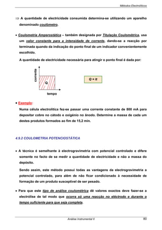 Métodos Electrolíticos
Análise Instrumental II 80
⇒ A quantidade de electricidade consumida determina-se utilizando um aparelho
denominado coulómetro.
• Coulometria Amperostática – também designada por Titulação Coulométrica, usa
um valor constante para a intensidade de corrente, dando-se a reacção por
terminada quando da indicação do ponto final de um indicador convenientemente
escolhido.
A quantidade de electricidade necessária para atingir o ponto final é dada por:
• Exemplo:
Numa célula electrolítica fez-se passar uma corrente constante de 800 mA para
depositar cobre no cátodo e oxigénio no ânodo. Determine a massa de cada um
destes produtos formados ao fim de 15,2 min.
4.9.2 COULOMETRIA POTENCIOSTÁTICA
• A técnica é semelhante à electrogravimetria com potencial controlado e difere
somente no facto de se medir a quantidade de electricidade e não a massa do
depósito.
Sendo assim, este método possui todas as vantagens da electrogravimetria a
potencial controlado, para além de não ficar condicionado à necessidade de
formação de um produto susceptível de ser pesado.
• Para que este tipo de análise coulométrica dê valores exactos deve fazer-se a
electrólise de tal modo que ocorra só uma reacção no eléctrodo e durante o
tempo suficiente para que seja completa.
Q
tempo
corrente
Q = It
 