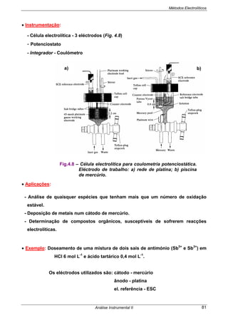 Métodos Electrolíticos
Análise Instrumental II 81
• Instrumentação:
- Célula electrolítica - 3 eléctrodos (Fig. 4.8)
- Potenciostato
- Integrador - Coulómetro
• Aplicações:
- Análise de quaisquer espécies que tenham mais que um número de oxidação
estável.
- Deposição de metais num cátodo de mercúrio.
- Determinação de compostos orgânicos, susceptíveis de sofrerem reacções
electrolíticas.
• Exemplo: Doseamento de uma mistura de dois sais de antimónio (Sb5+
e Sb3+
) em
HCl 6 mol L-1
e ácido tartárico 0,4 mol L-1
.
Os eléctrodos utilizados são: cátodo - mercúrio
ânodo - platina
el. referência - ESC
Fig.4.8 – Célula electrolítica para coulometria potenciostática.
Eléctrodo de trabalho: a) rede de platina; b) piscina
de mercúrio.
a) b)
 