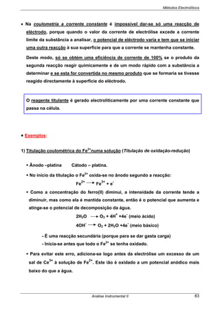 Métodos Electrolíticos
Análise Instrumental II 83
• Na coulometria a corrente constante é impossível dar-se só uma reacção de
eléctrodo, porque quando o valor da corrente de electrólise excede a corrente
limite da substância a analisar, o potencial de eléctrodo varia e tem que se iniciar
uma outra reacção à sua superfície para que a corrente se mantenha constante.
Deste modo, só se obtém uma eficiência de corrente de 100% se o produto da
segunda reacção reagir quimicamente e de um modo rápido com a substância a
determinar e se esta for convertida no mesmo produto que se formaria se tivesse
reagido directamente à superfície do eléctrodo.
O reagente titulante é gerado electrolíticamente por uma corrente constante que
passa na célula.
• Exemplos:
1) Titulação coulométrica do Fe2+
numa solução (Titulação de oxidação-redução)
Ânodo –platina Cátodo – platina.
No início da titulação o Fe2+
oxida-se no ânodo segundo a reacção:
Fe
2+
Fe
3+
+ e
-
Como a concentração do ferro(II) diminui, a intensidade da corrente tende a
diminuir, mas como ela é mantida constante, então é o potencial que aumenta e
atinge-se o potencial de decomposição da água.
2H2O O2 + 4H
+
+4e
-
(meio ácido)
4OH
-
O2 + 2H2O +4e
-
(meio básico)
- É uma reacção secundária (porque para se dar gasta carga)
- Inicia-se antes que todo o Fe2+
se tenha oxidado.
Para evitar este erro, adiciona-se logo antes da electrólise um excesso de um
sal de Ce
3+
à solução de Fe
2+
. Este ião é oxidado a um potencial anódico mais
baixo do que a água.
 