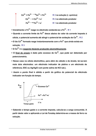 Métodos Electrolíticos
Análise Instrumental II 84
Ce
4+
+ Fe
2+
Ce
3+
+ Fe
3+
R 3 na solução (r. química)
Ce
3+
Ce
4+
+ e
-
R 2 no eléctrodo produtor
Fe
2+
Fe
3+
+ e
-
R 1 no eléctrodo produtor
Inicialmente o Fe
2+
reage no eléctrodo oxidando-se a Fe
3+
. R 1
Quando a corrente limite do Fe
2+
desce abaixo do valor da corrente imposto à
célula, o potencial aumenta até atingir o potencial de oxidação do Ce
3+
. R 2
O ião Ce
4+
formado reage instantaneamente com o Fe2+
que ainda exista em
solução. R 3
O Ce
4+
é o reagente titulante produzido electrolíticamente.
O final do ensaio é dado pelo excesso de Ce
4+
, que pode ser detectado por
potenciometria.
Nesse caso na célula electrolítica, para além do cátodo e do ânodo, ter-se-íam
mais dois eléctrodos: um eléctrodo indicador de platina e um eléctrodo de
referência, ESC ou Ag/AgCl com ponte salina de KCl sat.).
Assim o ponto final é obtido a partir do gráfico do potencial do eléctrodo
indicador em função do tempo.
Sabendo o tempo gasto e a corrente imposta, calcula-se a carga consumida. A
partir deste valor e aplicando a Lei de Faraday determina-se a massa de ferro na
solução.
Tempo gasto
t / s
Eind
/V
Fe2+
→Fe3+
+e
-
Excesso Ce4+
 