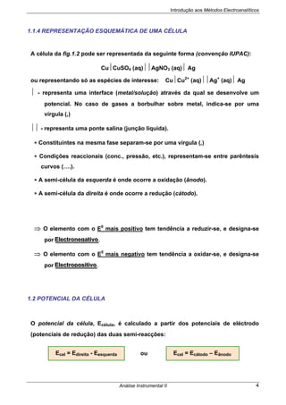 Introdução aos Métodos Electroanalíticos
Análise Instrumental II 4
1.1.4 REPRESENTAÇÃO ESQUEMÁTICA DE UMA CÉLULA
A célula da fig.1.2 pode ser representada da seguinte forma (convenção IUPAC):
Cu⏐CuSO4 (aq)⏐⏐AgNO3 (aq)⏐ Ag
ou representando só as espécies de interesse: Cu⏐Cu2+
(aq)⏐⏐Ag+
(aq)⏐ Ag
⏐ - representa uma interface (metal/solução) através da qual se desenvolve um
potencial. No caso de gases a borbulhar sobre metal, indica-se por uma
vírgula (,)
⏐⏐ - representa uma ponte salina (junção líquida).
∗ Constituintes na mesma fase separam-se por uma vírgula (,)
∗ Condições reaccionais (conc., pressão, etc.), representam-se entre parêntesis
curvos (….).
∗ A semi-célula da esquerda é onde ocorre a oxidação (ânodo).
∗ A semi-célula da direita é onde ocorre a redução (cátodo).
⇒ O elemento com o E0
mais positivo tem tendência a reduzir-se, e designa-se
por EEEllleeeccctttrrrooonnneeegggaaatttiiivvvooo.
⇒ O elemento com o E0
mais negativo tem tendência a oxidar-se, e designa-se
por EEEllleeeccctttrrrooopppooosssiiitttiiivvvooo.
1.2 POTENCIAL DA CÉLULA
O potencial da célula, Ecélula, é calculado a partir dos potenciais de eléctrodo
(potenciais de redução) das duas semi-reacções:
Ecel = Edireita - Eesquerda Ecel = Ecátodo – Eânodoou
 