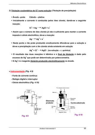 Métodos Electrolíticos
Análise Instrumental II 85
2) Titulação coulométrica do Cl
-
numa solução (Titulação de precipitação)
Ânodo –prata Cátodo – platina
Inicialmente a corrente é conduzida pelos iões cloreto, dando-se a seguinte
reacção:
Cl
-
+ Ag AgCl + e
-
Assim que o número de iões cloreto já não é suficiente para manter a corrente
imposta à célula electrolítica, dá-se a reacção:
Ag Ag
+
+ e
-
Neste ponto o ião prata produzido anodicamente difunde-se para a solução e
dá-se a precipitação com o ião cloreto ainda existente em solução
Ag
+
+ Cl
-
AgCl (na solução – r. química)
O resultado das duas reacções é idêntico e o final da titulação é dado pelo
excesso de Ag+
que pode ser determinado por potenciometria.
O Ag+
é o reagente titulante produzido electroliticamente no ânodo.
• Instrumentação (Fig. 4.9)
- Fonte de corrente contínua
- Relógio digital e interruptor
- Célula electrolítica (Fig. 4.10)
Fig. 4.9
Fig. 4.10
Eléctrodo
produtor Contra-eléctrodo
 