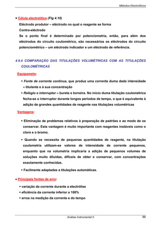 Métodos Electrolíticos
Análise Instrumental II 86
• Célula electrolítica (Fig 4.10)
Eléctrodo produtor – eléctrodo no qual o reagente se forma
Contra-eléctrodo
Se o ponto final é determinado por potenciometria, então, para além dos
eléctrodos do circuito coulométrico, são necessários os eléctrodos do circuito
potenciométrico – um eléctrodo indicador e um eléctrodo de referência.
4.9.4 COMPARAÇÃO DAS TITULAÇÕES VOLUMÉTRICAS COM AS TITULAÇÕES
COULOMÉTRICAS
Equipameto:
Fonte de corrente contínua, que produz uma corrente duma dada intensidade
≡ titulante e à sua concentração
Relógio e interruptor ≡ bureta e torneira. No início duma titulação coulométrica
fecha-se o interruptor durante longos períodos de tempo, o que é equivalente à
adição de grandes quantidades de reagente nas titulações volumétricas
Vantagens:
Eliminação de problemas relativos à preparação de padrões e ao modo de os
conservar. Esta vantagem é muito importante com reagentes instáveis como o
cloro e o bromo.
Quando se necessita de pequenas quantidades de reagente, na titulação
coulometria utilizam-se valores de intensidade de corrente pequenos,
enquanto que na volumetria implicaria a adição de pequenos volumes de
soluções muito diluídas, difíceis de obter e conservar, com concentrações
exactamente conhecidas.
Facilmente adaptadas a titulações automáticas.
• Principais fontes de erro:
variação da corrente durante a electrólise
eficiência da corrente inferior a 100%
erros na medição da corrente e do tempo
 