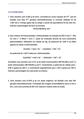 Métodos Electrolíticos
Análise Instrumental II 88
4.9.5 PROBLEMAS
1. Uma amostra com 0,100 g de ferro, converteu-se numa solução de Fe3+
que foi
titulado com iões Ti3+
gerados electroliticamente. A corrente utilizada foi de
1,567 mA e o tempo gasto até se atingir o ponto de equivalência foi de 2,05 min.
Calcule a percentagem de ferro na amostra.
M (Fe)=56,845 g mol-1
2. Uma mistura de tricloroacetato e dicloroacetato em solução de KCl 2 mol L-1
, NH3
2,5 mol L-1
e NH4Cl 1 mol L-1
, pode ser analisada através de uma coulometria
potenciostática. Utilizando um cátodo de Hg, ao potencial de -0,90 V (vs ESC)
apenas se reduz o tricloroacetato:
Cl3CCO2
-
+ H2O + 2e
-
→ Cl2CHCO2
-
+ OH
-
+ Cl
-
Ao potencial de -1,65 V reduz-se o dicloroacetato:
Cl2CHCO2
-
+ H2O + 2e
-
→ ClCH2CO2
-
+ OH
-
+ Cl
-
Considere uma amostra com 0,721 g de ácido tricloroacético (M=163,386 g mol-1
) e
ácido dicloroacético (M=128,943 g mol-1
). Controlando o potencial do cátodo para -
0.90 V gastou-se 224 C, e controlando seguidamente para -1,65 V gastou-se 758 C.
Calcule a percentagem de cada ácido na mistura.
3. Uma amostra com 0,1516 g de um ácido orgânico, foi titulado com iões OH-
gerados electrolíticamente. A titulação até viragem da fenolftaleína durou 5 min e
24 s, com uma corrente de 401 mA. Calcule a massa molar do ácido.
 