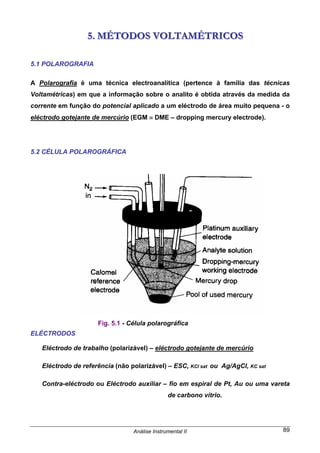 Análise Instrumental II 89
555... MMMÉÉÉTTTOOODDDOOOSSS VVVOOOLLLTTTAAAMMMÉÉÉTTTRRRIIICCCOOOSSS
5.1 POLAROGRAFIA
A Polarografia é uma técnica electroanalítica (pertence à família das técnicas
Voltamétricas) em que a informação sobre o analito é obtida através da medida da
corrente em função do potencial aplicado a um eléctrodo de área muito pequena - o
eléctrodo gotejante de mercúrio (EGM ≡ DME – dropping mercury electrode).
5.2 CÉLULA POLAROGRÁFICA
ELÉCTRODOS
Eléctrodo de trabalho (polarizável) – eléctrodo gotejante de mercúrio
Eléctrodo de referência (não polarizável) – ESC, KCl sat ou Ag/AgCl, KC sat
Contra-eléctrodo ou Eléctrodo auxiliar – fio em espiral de Pt, Au ou uma vareta
de carbono vítrio.
Fig. 5.1 - Célula polarográfica
 