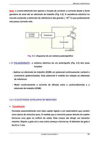 Métodos voltamétricos
Análise Instrumental II 90
Nota: o contra-eléctrodo tem apenas a função de conduzir a corrente desde a fonte
geradora de sinal até ao eléctrodo de trabalho (Fig. 5.2). A resistência eléctrica no
circuito contendo o eléctrodo de referência é tão grande ( >1011
Ω) que praticamente
não passa corrente nele.
• O POLARÓGRAFO - O sistema eléctrico de um polarógrafo (Fig. 5.2) tem duas
funções:
- Aplicar ao eléctrodo de trabalho (EGM) um potencial continuamente variável e
controlá-lo (potenciostato). Este potencial é medido em relação ao eléctrodo
de referência.
- Medir continuamente a corrente de difusão entre o contra-eléctrodo e o
eléctrodo de trabalho (EGM).
5.2.1 O ELÉCTRODO GOTEJANTE DE MERCÚRIO
• Constituição:
Consiste essencialmente num tubo capilar ligado a um reservatório que contém
uma coluna de mercúrio puro. À medida que o mercúrio passa através do capilar
forma-se uma gota no orifício de saída. Esta cresce até atingir um tamanho
máximo. Depois a gota cai e uma outra começa a formar-se. O diâmetro da gota é
de 0,5 a 1 mm.
Gerador
de sinal
Fig. 5.2 - Esquema de um sistema polarográfico
 