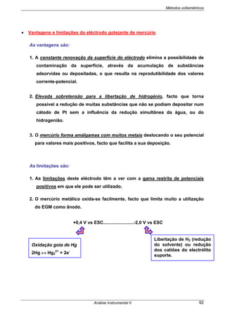 Métodos voltamétricos
Análise Instrumental II 92
• Vantagens e limitações do eléctrodo gotejante de mercúrio
As vantagens são:
1. A constante renovação da superfície do eléctrodo elimina a possibilidade de
contaminação da superfície, através da acumulação de substâncias
adsorvidas ou depositadas, o que resulta na reprodutibilidade dos valores
corrente-potencial.
2. Elevada sobretensão para a libertação de hidrogénio, facto que torna
possível a redução de muitas substâncias que não se podiam depositar num
cátodo de Pt sem a influência da redução simultânea da água, ou do
hidrogenião.
3. O mercúrio forma amálgamas com muitos metais deslocando o seu potencial
para valores mais positivos, facto que facilita a sua deposição.
As limitações são:
1. As limitações deste eléctrodo têm a ver com a gama restrita de potenciais
positivos em que ele pode ser utilizado.
2. O mercúrio metálico oxida-se facilmente, facto que limita muito a utilização
do EGM como ânodo.
+0,4 V vs ESC........................-2,0 V vs ESC
Libertação de H2 (redução
do solvente) ou redução
dos catiões do electrólito
suporte.
Oxidação gota de Hg
2Hg ↔ Hg2
2+
+ 2e-
 