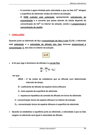Métodos voltamétricos
Análise Instrumental II 94
- A corrente é agora limitada pela velocidade a que os iões Cd2+
atingem
a superfície do eléctrodo vindos do interior da solução.
- O EGM (cátodo) está polarizado apresentando sobretensão de
concentração e a corrente que passa através da célula depende da
concentração do Cd2+
no interior da solução, sendo a I proporcional à
concentração do analito.
• CONCLUSÃO
Quando junto ao eléctrodo de Hg a concentração de iões é nula (C0=0), o eléctrodo
está polarizado e a velocidade de difusão dos iões torna-se proporcional à
concentração, C, dos iões no interior da solução.
• A lei que rege o fenómeno da difusão é a Lei de Fick
( )0CC
DA
dt
dN
−
δ
=
em que:
dN/dt - nº de moles de substância que se difunde num determinado
intervalo de tempo
D - coeficiente de difusão da espécie iónica difusora
A - área exposta da superfície do eléctrodo
δ - espessura hipotética da camada de difusão em torno do eléctrodo
C - concentração iónica da espécie difusora no interior da solução
C0 - concentração iónica da espécie difusora à superfície do eléctrodo
• Quando se estabelece o equilíbrio junto ao eléctrodo, a velocidade a que os iões
reagem no eléctrodo será igual à velocidade de difusão
Id αC
 