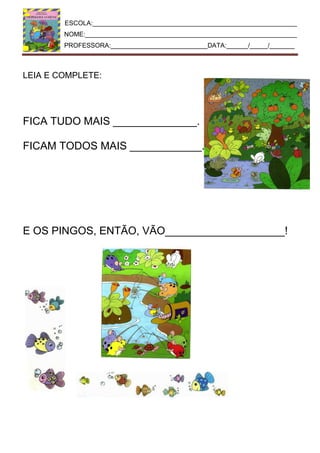 ESCOLA:_________________________________________________________
NOME:___________________________________________________________
PROFESSORA:___________________________DATA:______/_____/_______
LEIA E COMPLETE:
FICA TUDO MAIS ______________.
FICAM TODOS MAIS ____________.
E OS PINGOS, ENTÃO, VÃO____________________!
 