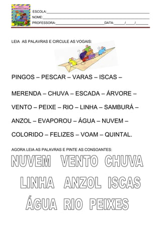 ESCOLA:_________________________________________________________
NOME:___________________________________________________________
PROFESSORA:___________________________DATA:______/_____/_______
LEIA AS PALAVRAS E CIRCULE AS VOGAIS:
PINGOS – PESCAR – VARAS – ISCAS –
MERENDA – CHUVA – ESCADA – ÁRVORE –
VENTO – PEIXE – RIO – LINHA – SAMBURÁ –
ANZOL – EVAPOROU – ÁGUA – NUVEM –
COLORIDO – FELIZES – VOAM – QUINTAL.
AGORA LEIA AS PALAVRAS E PINTE AS CONSOANTES:
 