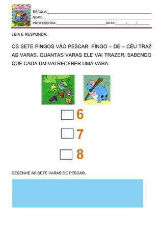 ESCOLA:_________________________________________________________
NOME:___________________________________________________________
PROFESSORA:___________________________DATA:______/_____/_______
LEIA E RESPONDA:
OS SETE PINGOS VÃO PESCAR. PINGO – DE – CÉU TRAZ
AS VARAS. QUANTAS VARAS ELE VAI TRAZER, SABENDO
QUE CADA UM VAI RECEBER UMA VARA.
DESENHE AS SETE VARAS DE PESCAR.
 