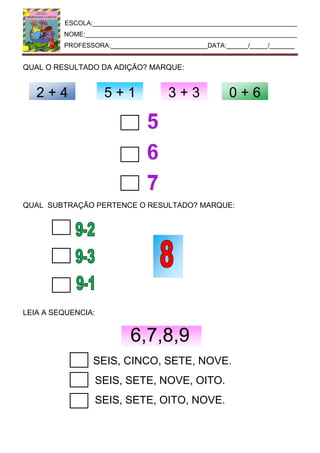 ESCOLA:_________________________________________________________
NOME:___________________________________________________________
PROFESSORA:___________________________DATA:______/_____/_______
QUAL O RESULTADO DA ADIÇÃO? MARQUE:
QUAL SUBTRAÇÃO PERTENCE O RESULTADO? MARQUE:
LEIA A SEQUENCIA:
6,7,8,9
SEIS, CINCO, SETE, NOVE.
SEIS, SETE, NOVE, OITO.
SEIS, SETE, OITO, NOVE.
2 + 4 5 + 1 3 + 3 0 + 6
 