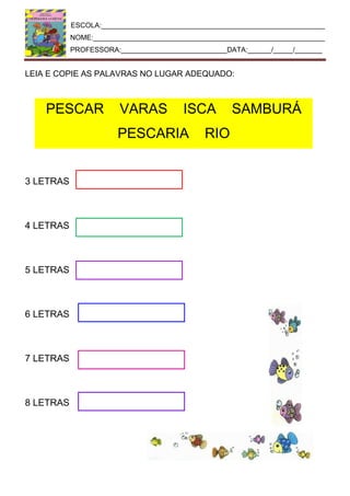 ESCOLA:_________________________________________________________
NOME:___________________________________________________________
PROFESSORA:___________________________DATA:______/_____/_______
PESCAR VARAS ISCA SAMBURÁ
PESCARIA RIO
LEIA E COPIE AS PALAVRAS NO LUGAR ADEQUADO:
3 LETRAS
4 LETRAS
5 LETRAS
6 LETRAS
7 LETRAS
8 LETRAS
 
