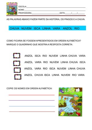 ESCOLA:_________________________________________________________
NOME:___________________________________________________________
PROFESSORA:___________________________DATA:______/_____/_______
AS PALAVRAS ABAIXO FAZEM PARTE DA HISTÓRIA, OS PINGOS E A CHUVA.
CHUVA NUVEM ISCA LINHA VARA ANZOL RIO
COMO FICARIA SE FOSSEM APRESENTADOS EM ORDEM ALFABÉTICA?
MARQUE O QUADRINHO QUE MOSTRA A RESPOSTA CORRETA:
ANZOL ISCA RIO NUVEM LINHA CHUVA VARA
ANZOL VARA RIO NUVEM LINHA CHUVA ISCA
ANZOL VARA RIO ISCA NUVEM LINHA CHUVA
ANZOL CHUVA ISCA LINHA NUVEM RIO VARA
COPIE OS NOMES EM ORDEM ALFABÉTICA:
 