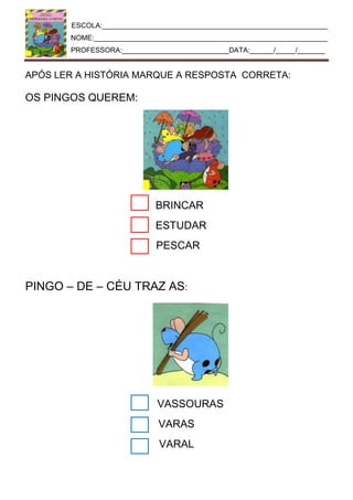 ESCOLA:_________________________________________________________
NOME:___________________________________________________________
PROFESSORA:___________________________DATA:______/_____/_______
APÓS LER A HISTÓRIA MARQUE A RESPOSTA CORRETA:
OS PINGOS QUEREM:
BRINCAR
ESTUDAR
PESCAR
PINGO – DE – CÉU TRAZ AS:
VASSOURAS
VARAS
VARAL
 