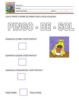 ESCOLA:_________________________________________________________
NOME:___________________________________________________________
PROFESSORA:___________________________DATA:______/_____/_______
LEIA E PINTE O NOME DO PINGO QUE LAVOU AS ISCAS:
QUANTAS LETRAS VOCÊ PINTOU?
QUANTAS VOGAIS VOCÊ PINTOU?
QUANTAS CONSOANTES VOCÊ PINTOU?
ESSE NOME TEM LETRAS.
 