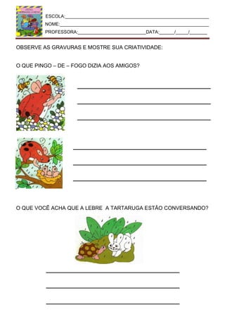 ESCOLA:_________________________________________________________
NOME:___________________________________________________________
PROFESSORA:___________________________DATA:______/_____/_______
OBSERVE AS GRAVURAS E MOSTRE SUA CRIATIVIDADE:
O QUE PINGO – DE – FOGO DIZIA AOS AMIGOS?
O QUE VOCÊ ACHA QUE A LEBRE A TARTARUGA ESTÃO CONVERSANDO?
 