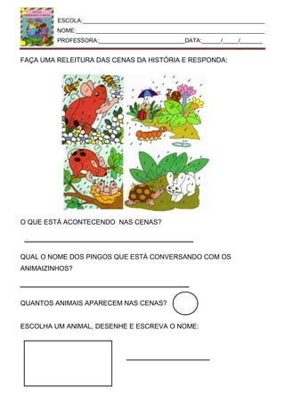 ESCOLA:_________________________________________________________
NOME:___________________________________________________________
PROFESSORA:___________________________DATA:______/_____/_______
FAÇA UMA RELEITURA DAS CENAS DA HISTÓRIA E RESPONDA:
O QUE ESTÁ ACONTECENDO NAS CENAS?
QUAL O NOME DOS PINGOS QUE ESTÁ CONVERSANDO COM OS
ANIMAIZINHOS?
QUANTOS ANIMAIS APARECEM NAS CENAS?
ESCOLHA UM ANIMAL, DESENHE E ESCREVA O NOME:
 