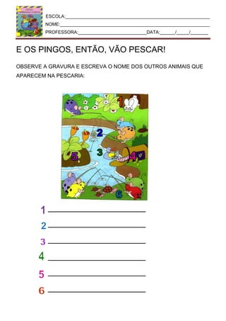 ESCOLA:_________________________________________________________
NOME:___________________________________________________________
PROFESSORA:___________________________DATA:______/_____/_______
E OS PINGOS, ENTÃO, VÃO PESCAR!
OBSERVE A GRAVURA E ESCREVA O NOME DOS OUTROS ANIMAIS QUE
APARECEM NA PESCARIA:
 