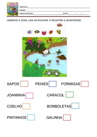 ESCOLA:_________________________________________________________
NOME:___________________________________________________________
PROFESSORA:___________________________DATA:______/_____/_______
OBSERVE A CENA, LEIA AS PALAVRA E REGISTRE A QUANTIDADE:
SAPOS PEIXES FORMIGAS
JOANINHA CARACOL
COELHO BORBOLETAS
PINTINHOS GALINHA
 