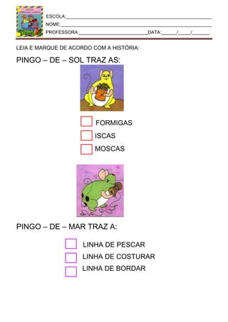 ESCOLA:_________________________________________________________
NOME:___________________________________________________________
PROFESSORA:___________________________DATA:______/_____/_______
LEIA E MARQUE DE ACORDO COM A HISTÓRIA:
PINGO – DE – SOL TRAZ AS:
FORMIGAS
ISCAS
MOSCAS
PINGO – DE – MAR TRAZ A:
LINHA DE PESCAR
LINHA DE COSTURAR
LINHA DE BORDAR
 
