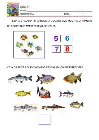 ESCOLA:_________________________________________________________
NOME:___________________________________________________________
PROFESSORA:___________________________DATA:______/_____/_______
LEIA A GRAVURA E MARQUE O QUADRO QUE MOSTRA O NÚMERO
DE PEIXES QUE APARECEM NO DESENHO:
VEJA OS PEIXES QUE OS PINGOS PESCARAM. CONTE E REGISTRE:
 