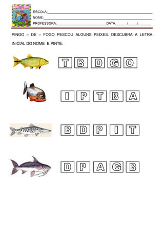 ESCOLA:_________________________________________________________
NOME:___________________________________________________________
PROFESSORA:___________________________DATA:______/_____/_______
PINGO – DE – FOGO PESCOU ALGUNS PEIXES. DESCUBRA A LETRA
INICIAL DO NOME E PINTE:
 