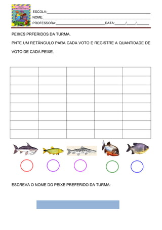 ESCOLA:_________________________________________________________
NOME:___________________________________________________________
PROFESSORA:___________________________DATA:______/_____/_______
PEIXES PRFERIDOS DA TURMA.
PNTE UM RETÂNGULO PARA CADA VOTO E REGISTRE A QUANTIDADE DE
VOTO DE CADA PEIXE.
ESCREVA O NOME DO PEIXE PREFERIDO DA TURMA:
 