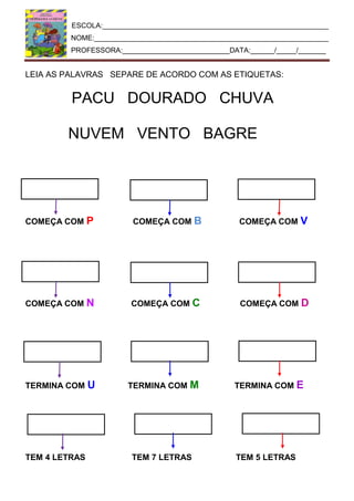 ESCOLA:_________________________________________________________
NOME:___________________________________________________________
PROFESSORA:___________________________DATA:______/_____/_______
LEIA AS PALAVRAS SEPARE DE ACORDO COM AS ETIQUETAS:
PACU DOURADO CHUVA
NUVEM VENTO BAGRE
COMEÇA COM P COMEÇA COM B COMEÇA COM V
COMEÇA COM N COMEÇA COM C COMEÇA COM D
TERMINA COM U TERMINA COM M TERMINA COM E
TEM 4 LETRAS TEM 7 LETRAS TEM 5 LETRAS
 
