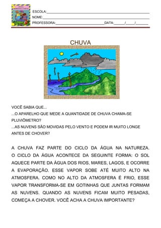 ESCOLA:_________________________________________________________
NOME:___________________________________________________________
PROFESSORA:___________________________DATA:______/_____/_______
CHUVA
VOCÊ SABIA QUE...
...O APARELHO QUE MEDE A QUANTIDADE DE CHUVA CHAMA-SE
PLUVIÔMETRO?
...AS NUVENS SÃO MOVIDAS PELO VENTO E PODEM IR MUITO LONGE
ANTES DE CHOVER?
A CHUVA FAZ PARTE DO CICLO DA ÁGUA NA NATUREZA.
O CICLO DA ÁGUA ACONTECE DA SEGUINTE FORMA: O SOL
AQUECE PARTE DA ÁGUA DOS RIOS, MARES, LAGOS, E OCORRE
A EVAPORAÇÃO. ESSE VAPOR SOBE ATÉ MUITO ALTO NA
ATMOSFERA. COMO NO ALTO DA ATMOSFERA É FRIO, ESSE
VAPOR TRANSFORMA-SE EM GOTINHAS QUE JUNTAS FORMAM
AS NUVENS. QUANDO AS NUVENS FICAM MUITO PESADAS,
COMEÇA A CHOVER. VOCÊ ACHA A CHUVA IMPORTANTE?
 