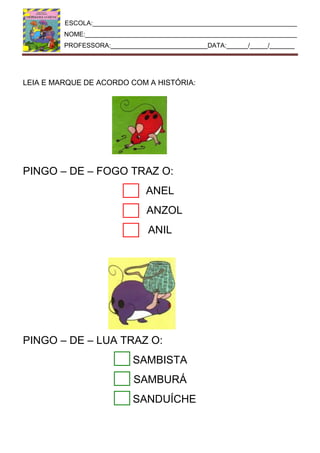 ESCOLA:_________________________________________________________
NOME:___________________________________________________________
PROFESSORA:___________________________DATA:______/_____/_______
LEIA E MARQUE DE ACORDO COM A HISTÓRIA:
PINGO – DE – FOGO TRAZ O:
ANEL
ANZOL
ANIL
PINGO – DE – LUA TRAZ O:
SAMBISTA
SAMBURÁ
SANDUÍCHE
 