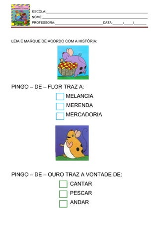 ESCOLA:_________________________________________________________
NOME:___________________________________________________________
PROFESSORA:___________________________DATA:______/_____/_______
LEIA E MARQUE DE ACORDO COM A HISTÓRIA:
PINGO – DE – FLOR TRAZ A:
MELANCIA
MERENDA
MERCADORIA
PINGO – DE – OURO TRAZ A VONTADE DE:
CANTAR
PESCAR
ANDAR
 